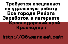 Требуется специалист на удаленную работу - Все города Работа » Заработок в интернете   . Краснодарский край,Краснодар г.